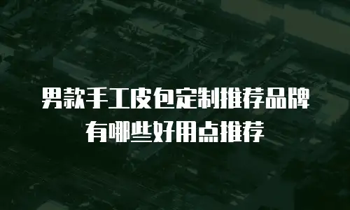 男款手工皮包定制推荐品牌有哪些好用点推荐