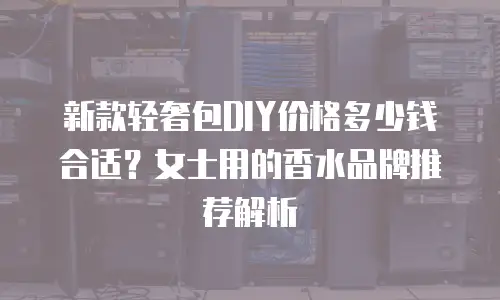新款轻奢包DIY价格多少钱合适？女士用的香水品牌推荐解析