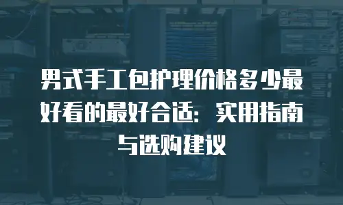 男式手工包护理价格多少最好看的最好合适：实用指南与选购建议