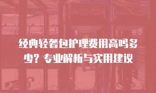 经典轻奢包护理费用高吗多少？专业解析与实用建议