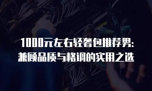 1000元左右轻奢包推荐男：兼顾品质与格调的实用之选