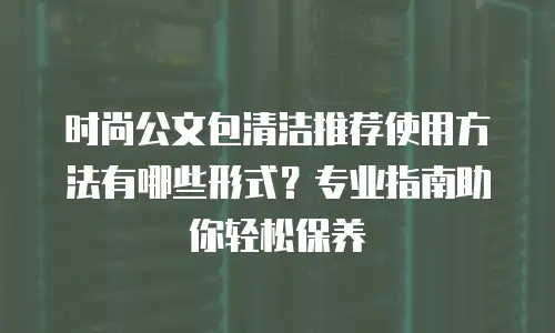 时尚公文包清洁推荐使用方法有哪些形式？专业指南助你轻松保养