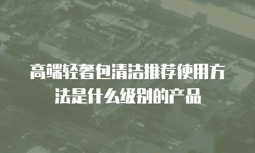 高端轻奢包清洁推荐使用方法是什么级别的产品