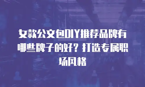 女款公文包DIY推荐品牌有哪些牌子的好？打造专属职场风格