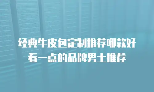 经典牛皮包定制推荐哪款好看一点的品牌男士推荐