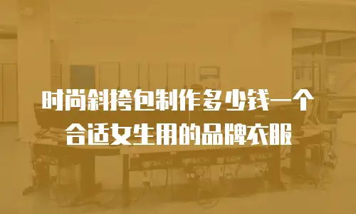 时尚斜挎包制作多少钱一个合适女生用的品牌衣服