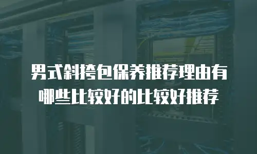 男式斜挎包保养推荐理由有哪些比较好的比较好推荐