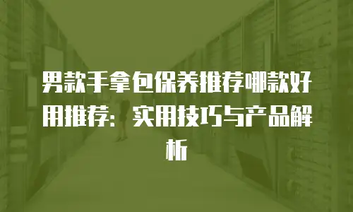 男款手拿包保养推荐哪款好用推荐：实用技巧与产品解析