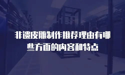 非遗皮雕制作推荐理由有哪些方面的内容和特点