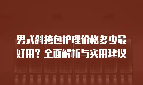 男式斜挎包护理价格多少最好用？全面解析与实用建议