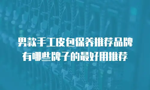 男款手工皮包保养推荐品牌有哪些牌子的最好用推荐
