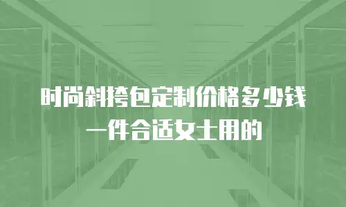 时尚斜挎包定制价格多少钱一件合适女士用的