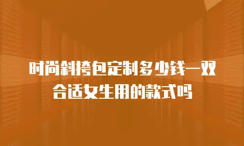 时尚斜挎包定制多少钱一双合适女生用的款式吗