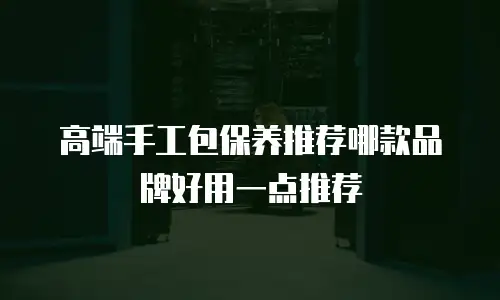 高端手工包保养推荐哪款品牌好用一点推荐