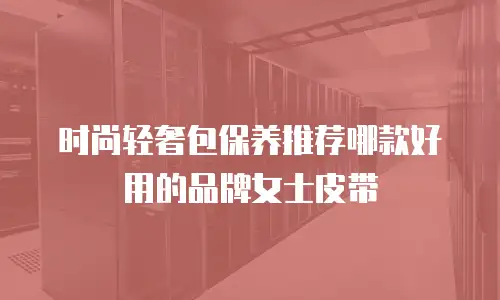时尚轻奢包保养推荐哪款好用的品牌女士皮带