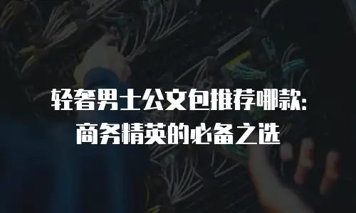 轻奢男士公文包推荐哪款：商务精英的必备之选
