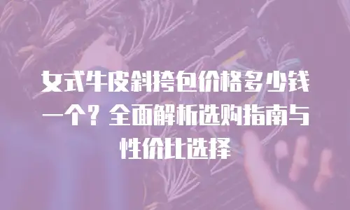 女式牛皮斜挎包价格多少钱一个？全面解析选购指南与性价比选择