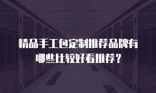 精品手工包定制推荐品牌有哪些比较好看推荐？