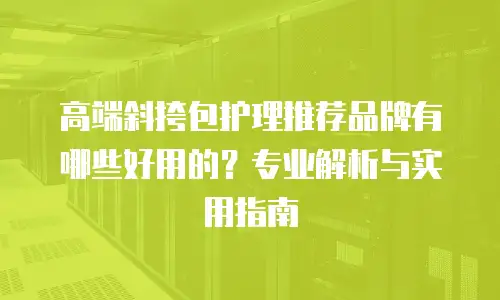 高端斜挎包护理推荐品牌有哪些好用的？专业解析与实用指南