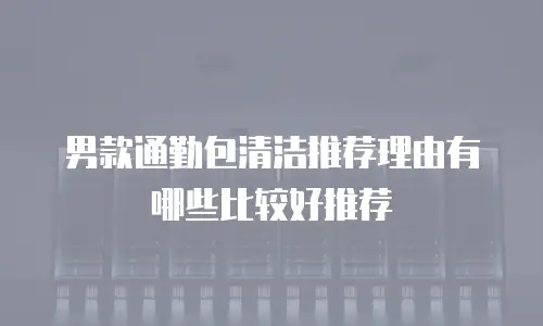 男款通勤包清洁推荐理由有哪些比较好推荐