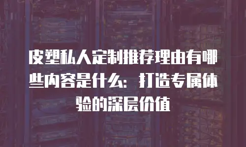 皮塑私人定制推荐理由有哪些内容是什么：打造专属体验的深层价值