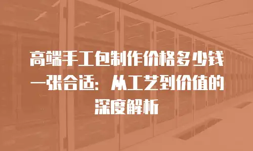 高端手工包制作价格多少钱一张合适：从工艺到价值的深度解析