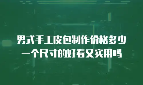 男式手工皮包制作价格多少一个尺寸的好看又实用吗