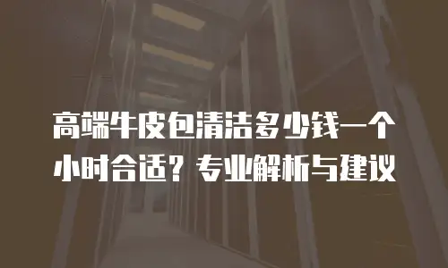 高端牛皮包清洁多少钱一个小时合适？专业解析与建议