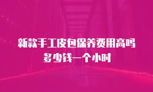 新款手工皮包保养费用高吗多少钱一个小时