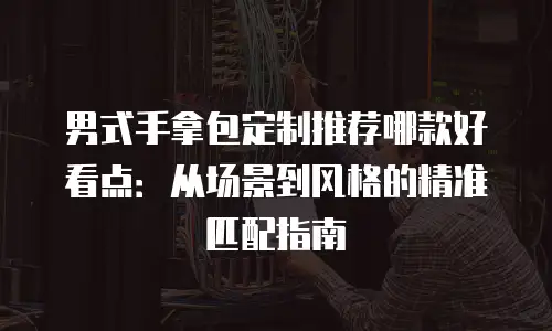 男式手拿包定制推荐哪款好看点：从场景到风格的精准匹配指南
