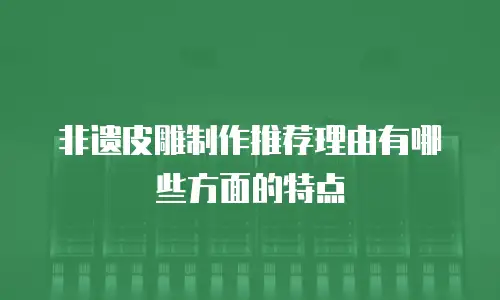 非遗皮雕制作推荐理由有哪些方面的特点