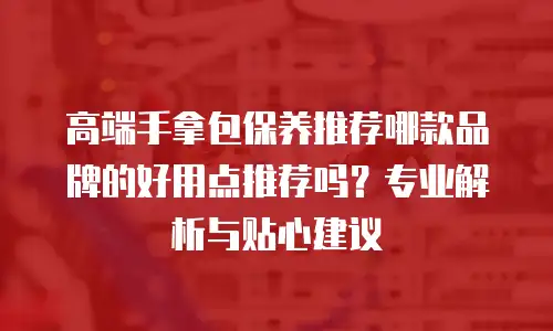 高端手拿包保养推荐哪款品牌的好用点推荐吗？专业解析与贴心建议