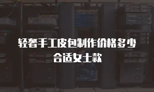 轻奢手工皮包制作价格多少合适女士款
