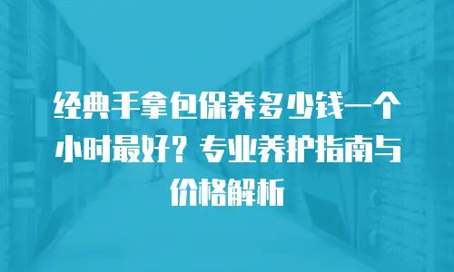 经典手拿包保养多少钱一个小时最好？专业养护指南与价格解析