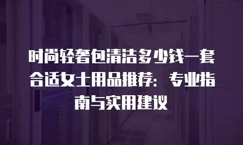 时尚轻奢包清洁多少钱一套合适女士用品推荐：专业指南与实用建议