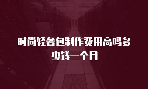 时尚轻奢包制作费用高吗多少钱一个月