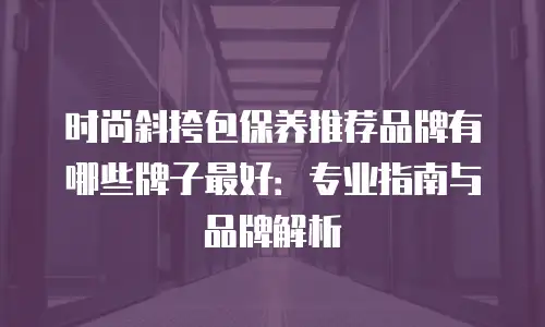 时尚斜挎包保养推荐品牌有哪些牌子最好：专业指南与品牌解析