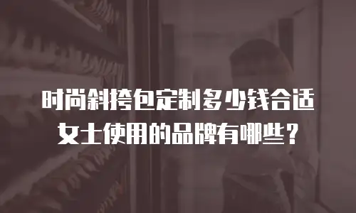 时尚斜挎包定制多少钱合适女士使用的品牌有哪些？