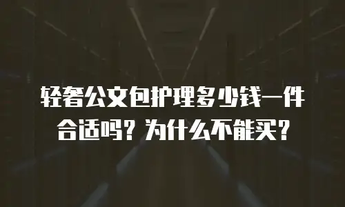 轻奢公文包护理多少钱一件合适吗？为什么不能买？