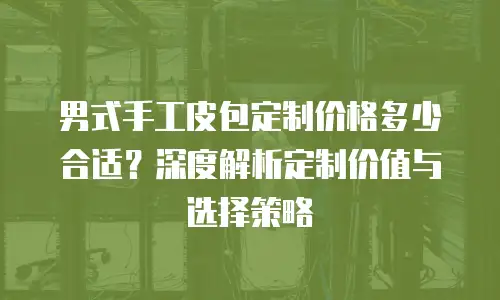 男式手工皮包定制价格多少合适？深度解析定制价值与选择策略