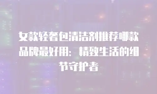 女款轻奢包清洁剂推荐哪款品牌最好用：精致生活的细节守护者