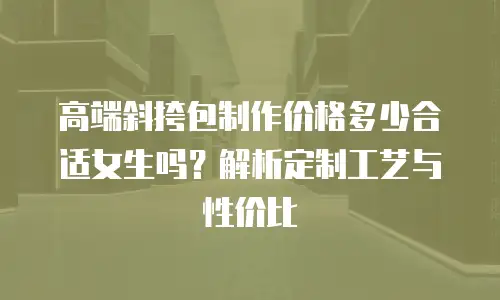 高端斜挎包制作价格多少合适女生吗？解析定制工艺与性价比
