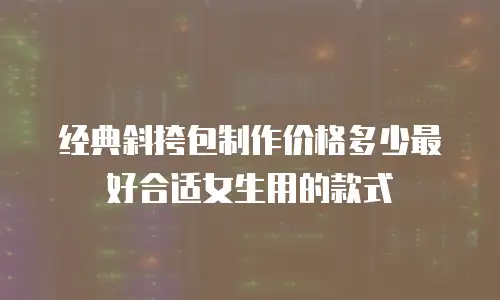经典斜挎包制作价格多少最好合适女生用的款式