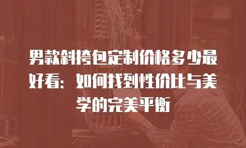 男款斜挎包定制价格多少最好看：如何找到性价比与美学的完美平衡
