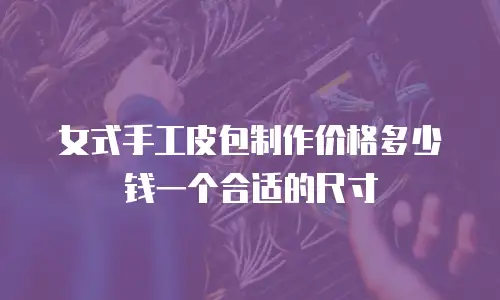 女式手工皮包制作价格多少钱一个合适的尺寸