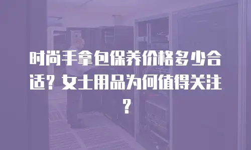 时尚手拿包保养价格多少合适？女士用品为何值得关注？