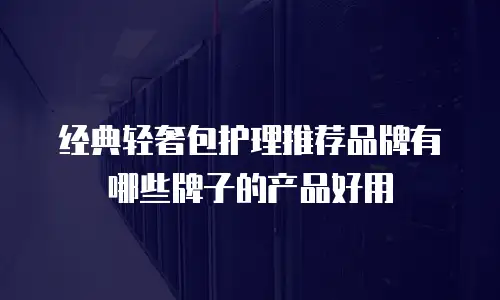 经典轻奢包护理推荐品牌有哪些牌子的产品好用