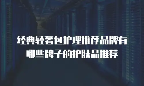 经典轻奢包护理推荐品牌有哪些牌子的护肤品推荐