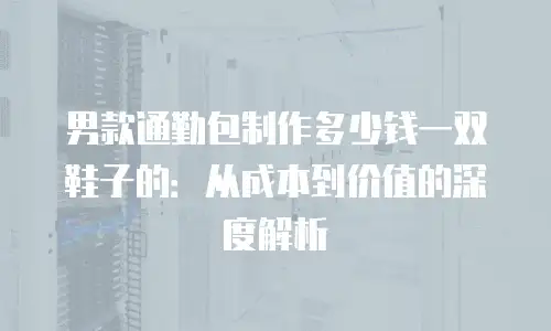 男款通勤包制作多少钱一双鞋子的：从成本到价值的深度解析