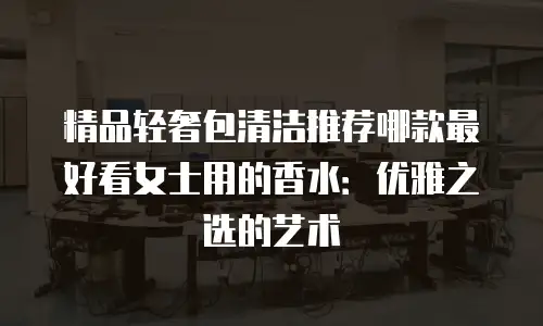精品轻奢包清洁推荐哪款最好看女士用的香水：优雅之选的艺术
